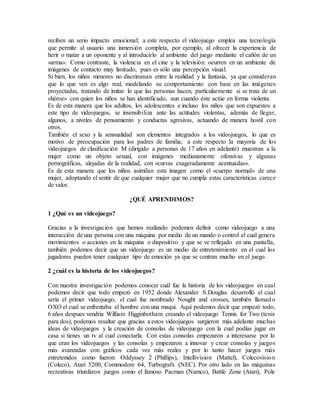 reciben un serio impacto emocional; a este respecto el videojuego emplea una tecnología
que permite al usuario una inmersión completa, por ejemplo, al ofrecer la experiencia de
herir o matar a un oponente y al introducirlo al ambiente del juego mediante el cañón de un
«arma». Como contraste, la violencia en el cine y la televisión ocurren en un ambiente de
imágenes de contacto muy limitado, pues es sólo una percepción visual.
Si bien, los niños menores no discriminan entre la realidad y la fantasía, ya que consideran
que lo que ven es algo real, modelando su comportamiento con base en las imágenes
proyectadas, tratando de imitar lo que las personas hacen, particularmente si se trata de un
«héroe» con quien los niños se han identificado, aun cuando éste actúe en forma violenta.
Es de esta manera que los adultos, los adolescentes e incluso los niños que son expuestos a
este tipo de videojuegos, se insensibiliza ante las actitudes violentas, además de llegar,
algunos, a niveles de pensamiento y conductas agresivas, actuando de manera hostil con
otros.
También el sexo y la sensualidad son elementos integrados a los videojuegos, lo que es
motivo de preocupación para los padres de familia; a este respecto la mayoría de los
videojuegos de clasificación M (dirigido a personas de 17 años en adelante) muestran a la
mujer como un objeto sexual, con imágenes medianamente ofensivas y algunas
pornográficas, alejadas de la realidad, con «curvas exageradamente acentuadas».
Es de esta manera que los niños asimilan esta imagen como el «cuerpo normal» de una
mujer, adoptando el sentir de que cualquier mujer que no cumpla estas características carece
de valor.
¿QUÉ APRENDIMOS?
1 ¿Qué es un videojuego?
Gracias a la investigación que hemos realizado podemos definir como videojuego a una
interacción de una persona con una máquina por medio de un mando o control el cual genera
movimientos o acciones en la máquina o dispositivo y que se ve reflejado en una pantalla,
también podemos decir que un videojuego es un medio de entretenimiento en el cual los
jugadores pueden tener cualquier tipo de emoción ya que se centran mucho en el juego.
2 ¿cuál es la historia de los videojuegos?
Con nuestra investigación podemos conocer cuál fue la historia de los videojuegos en cual
podemos decir que todo empezó en 1952 donde Alexander S.Douglas desarrolló el cual
sería el primer videojuego, el cual fue nombrado Nought and crosses, también llamado
OXO el cual se enfrentaba el hombre con una maqui. Aquí podemos decir que empezó todo,
6 años despues vendria William Higginbotham creando el videojuego Tennis for Two (tenis
para dos), podemos resaltar que gracias a estos videojuegos surgieron más adelante muchas
ideas de videojuegos y la creación de consolas de videojuego con la cual podías jugar en
casa si tienes un tv al cual conectarla. Con estas consolas empezaron a interesarse por lo
que eran los videojuegos y las consolas y empezaron a innovar y crear consolas y juegos
más avanzadas con gráficos cada vez más reales y por lo tanto hacer juegos más
entretenidos como fueron: Oddyssey 2 (Phillips), Intellivision (Mattel), Colecovision
(Coleco), Atari 5200, Commodore 64, Turbografx (NEC). Por otro lado en las máquinas
recreativas triunfaron juegos como el famoso Pacman (Namco), Battle Zone (Atari), Pole
 