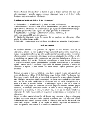 Position (Namco), Tron (Midway) o Zaxxon (Sega). Y despues de tener tanto éxito con
estos videojuegos y consolas siguieron creando e innovando hasta el sol de hoy y poder
deleitarnos con sus grandiosos videojuegos.
3 ¿cuáles son las características de los videojuegos?
1º- Interactividad: El usuario modifica y realiza acciones en tiempo real.
2º-Entretenimiento: Podemos decir que el entretenimiento que genera los videojuegos
supera a todo lo relacionado con la tecnología ya que el jugador “se mete tanto en el juego”
que podría pasar muchas horas jugando sin ningún problema de aburrimiento.
3º-Jugabilidad:Los videojuegos deben tener un contenido misterioso, lla
mativo que sea entendible para los jugadores.
4º- Simulación/virtualidad: según los gustos de los jugadores los videojuegos deben
asimilar la realidad lo más posible.
5º- Inmersión: los videojuegos tiene que llamar completamente la atención de los jugadores.
CONCLUSIONES
En ocasiones miramos a las personas, sin importar su edad haciendo usos de los
videojuegos, hallando en ellos un placer al jugar demostrado por su sonrisa su carisma, y
muchas veces podemos observar que estos pueden cambiar su estado de ánimo, su carácter,
y hasta su actitud en un momento determinado es así que cada jugador tan solo lleva a cabo
el acto de jugar sin importar todos esos aspectos que están bajo el diseño de un videojuegos.
También podemos decir que los videojuegos no son buenos ni malos siempre dependen de
el juego al que se esté jugando, por eso existen categorías para cada edad, ya que también
algunos pueden ayudar a desarrollar capacidades en personas, potenciar la innovación
creatividad e ingenio, y para tambien asi poder resolver algunos problemas que se
presenten.
Teniendo en cuenta su paso por la historia y sus logros se puede resaltar a programadores
como Ada Lovelace, Niklaus Wirth, Bill Gates, James Gosling, Guido Van Rossum, Ken
Thompson, los cuales han llevado al campo de la programación a una evolución, haciendo
a los videojuego mucho más complejos en cuanto a su diseño y por consiguiente estos llegan
a ser cada dia mas reales convirtiendo en videojuegos que por medio de tu percepción te
llevan a un nivel de realidad extrema. Los videojuegos según el alma de su diseño se
convierte en; video juegos de habilidad, de acción, juegos de combate, laberinto, juegos
deportivos, de estrategias entre otros teniendo en cuenta el tipo de videojuego, cambia la
programación, el escenario, el sonido, los efectos etc., es así que hay mucha variedad de
videojuegos los cuales puedes satisfacer los gustos y las necesidades de los amantes de los
videojuegos.
Internet nos ofrece mucha información y la libertad para expresarla es libre es así que esta
actividad nos permite tener conciencia, exactitud y confianza para elegir el tipo de calidad
de información para resolver nuestros trabajos de consulta e investigación, las herramientas
como whois, wayback machine y una página en internet http://www.mariapinto.es/e-
coms/ nos permites tener certeza de la calidad de la información
 