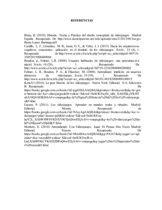 REFERENCIAS
Borja, B. (2010). Historia, Teoría y Práctica del diseño conceptual de videojuegos. Madrid
España. Recuperado De http://www.danielparente.net/info/uploads/sites/2/2013/09/Juego-
Borja-Lopez Barinaga.pdf
Castillo, L. F., González, M. B., Isaza, G. E., & Vélez, J. I. (2015). Hacia las arquitecturas
cognitivas conscientes: aplicación en el dominio de los videojuegos. Scielo, 23 (4), 1.
Recuperado de http://www.scielo.cl/scielo.php?script=sci_arttext&pid=S0718-
33052015000400004
Boudon, p., Felmer, L.R. (2008). Usuarios habituales de videojuegos: una aproximación
inicial. Scielo, 16 (29), 1. Recuperado De
http://www.scielo.cl/scielo.php?script=sci_arttext&pid=S0718-22362008000200002
Felmer, L. R., Boudon, P. A., & Filsecker, M. (2008). Aprendizaje implícito en usuarios
intensivos de videojuegos. Scielo, 18 (39), 1. Recuperado De
http://www.scielo.br/scielo.php?script=sci_arttext&pid=S0103-863X2008000100015
Kent,S.l (2016). La gran historia de los videojuegos. Nueva York: Editorial. S.A. Ediciones
B. Recuperado De
https://books.google.com.co/books?id=pgrODAAAQBAJ&printsec=frontcover&dq=la+gra
n+historia+de+los+videojuegos&hl=es&sa=X&ved=0ahUKEwj56_ni0r_XAhXIKyYKHT
uEA18Q6AEIKDAA#v=onepage&q=la%20gran%20historia%20de%20los%20videojuego
s&f=false
Lacasa, P. (2011). Los videojuegos. Aprender en mundos reales y virtuales. Madrid:
Editorial. Morata. Recuperado de
https://books.google.com.co/books?id=NJxyAgAAQBAJ&printsec=frontcover&dq=los+vi
deojuegos+pilar+lacasa+pdf&hl=es&sa=X&ved=0ahUKEwj-
lazY2L_XAhWHWSYKHXY0CQcQ6wEIJjAA#v=onepage&q=los%20videojuegos%20pi
lar%20lacasa%20pdf&f=false
Montero, E. (2010). Aprendiendo Con Videojuegos: Jugar Es Pensar Dos Veces Madrid:
Editorial. Narcea. Recuperado De
https://books.google.com.co/books?id=MmJBAwAAQBAJ&pg=PA167&dq=jugar+es+apr
ender+dos+veces&hl=es&sa=X&ved=0ahUKEwjR-o-
LisLXAhWFKCYKHfJZDPoQ6wEIJjAA#v=onepage&q=jugar%20es%20aprender%20do
s%20veces&f=false
 