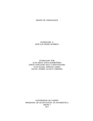 DISEÑO DE VIDEOJUEGOS
ENTREGADO A:
JOSÉ LUIS ROMO GUERRON
ENTREGADO POR:
JUAN DIEGO JOJOA MADROÑERO
EDWIN FERNANDO BACCA MONTENEGRO
JUAN DANIEL ESPINOSA MORA
JULIÁN ANDRÉS ACOSTA CÓRDOBA
UNIVERSIDAD DE NARIÑO
PROGRAMA DE LICENCIATURA EN INFORMÁTICA
GRUPO 1
2017
 