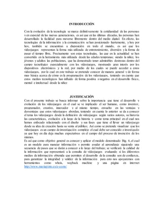 INTRODUCCIÓN
Con la evolución de la tecnología se marca definitivamente la cotidianidad de las personas
y en especial de las nuevas generaciones, es así que en las últimas décadas, las personas han
desarrollado la facilidad para moverse libremente dentro del medio digital. En efecto, las
tecnologías de la información y la comunicación se han posicionado fuertemente, y hoy por
hoy, también se encuentran a disposición en todo el mundo, es así que los
videojuegos representan la forma más utilizada de entretenimiento, diversión y la forma de
pasar el tiempo libre, Precisamente son estas tecnologías, las que en la actualidad se han
convertido en la herramienta más utilizada desde las edades tempranas; siendo la niñez, los
jóvenes y adultos las poblaciones, que ha demostrado tener admirables destrezas dentro del
campo tecnológico especialmente con los videojuegos, mostrando gran interés por los
dispositivos electrónicos y la red, por medio de los cuales se puede acceder a estos
videojuegos, por lo cual en este trabajo se pretende conocer de manera general y de forma
muy básica acerca de cómo es la programación de los videojuegos, teniendo en cuenta que
estos medios tecnológicos han influido de forma positiva o negativa en el desarrollo físico,
mental e intelectual desde la niñez
JUSTIFICACIÓN
Con el presente trabajo se busca informar sobre la importancia que tiene el desarrollo y
evolución de los videojuegos en el cual se ve implicado el ser humano, como inventor,
programador, creativo, innovador y al mismo tiempo, envuelto en las ventajas y
desventajas que estos videojuegos abordan, teniendo en cuenta lo anterior se da a conocer
el tema los videojuegos desde la definición de videojuegos según varios autores, su historia
las características, evolución a lo largo de la historia y como tema principal en el cual nos
hemos enfocado relacionado con el diseño y sus fases que tiene el llevar un videojuego
desde su idea de creación hasta su venta al público; Así como se pretende visualizar que los
videojuegos es un campo de investigación complejo el cual debe ser conocido e investigado
ya que hoy en día deja muchas expectativas en el campo del proceso de invención de los
mismos.
Es así que como objetivo general es conocer y aplicar el modelo denominado Big. 6, el cual
es un modelo para manejar información y permite ayudar al aprendizaje siguiendo una
secuencia de pasos que se darán a conocer a lo largo del trabajo; se verificará la calidad de
la información que representará a la consulta de videojuegos evaluando si los diferentes
medios de información obtenida que permiten el desarrollo de la consulta son de confianza,
para garantizar la integridad y validez de la información para esto nos apoyaremos con
herramientas como whois, wayback machine y una página en internet
http://www.mariapinto.es/e-coms/
 