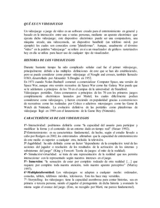 QUÉ ES UN VIDEOJUEGO
Un videojuego o juego de vídeo es un software creado para el entretenimiento en general y
basado en la interacción entre una o varias personas, mediante un aparato electrónico que
ejecuta dicho videojuego; este dispositivo electrónico puede ser una computadora, una
máquina arcade, una videoconsola, un dispositivo handheld (un teléfono móvil, por
ejemplo) los cuales son conocidos como "plataformas". Aunque, usualmente el término
"video" en la palabra "videojuego" se refiere en sí a un visualizador de gráficos rasterizados
hoy en día se utiliza para hacer uso de cualquier tipo de visualizador.
HISTORIA DE LOS VIDEOJUEGOS
Durante bastante tiempo ha sido complicado señalar cual fue el primer videojuego,
principalmente debido a las múltiples definiciones de este que se han ido estableciendo,
pero se puede considerar como primer videojuego el Nought and crosses, también llamado
OXO, desarrollado por Alexander S.Douglas en 1952.
En 1971 cuando Nolan Bushnell comenzó a comercializar Computer Space, una versión de
Space War, aunque otra versión recreativa de Space War como fue Galaxy War puede que
se le adelantara a principios de los 70 en el campus de la universidad de Standford.
Videojuegos portátiles. Estos comenzaron a principios de los 70 con los primeros juegos
completamente electrónicos lanzados por Mattel, los cuales difícilmente podían
considerarse como videojuegos, y fueron creciendo en popularidad gracias a conversiones
de recreativas como las realizadas por Coleco o adictivos microjuegos como las Game &
Watch de Nintendo. La evolución definitiva de las portátiles como plataformas de
videojuego llegó en 1989 con el lanzamiento de la Game Boy (Nintendo).
CARACTERÍSTICAS DE LOS VIDEOJUEGOS
1º- Interactividad: podríamos definirla como “la capacidad del usuario para participar y
modificar la forma y el contenido de un entorno dado en tiempo real” (Steuer 1992).
2º-Entretenimiento: es su característica fundamental, de hecho, según el estudio llevado a
cabo por Rodgers en 2002, los entrevistados afirmaban que la capacidad de entretenimiento
de este medio es superior a cualquier otra, incluida la televisión.
3º-Jugabilidad: ha sido definida como un factor “dependiente de la compilación total de las
acciones del jugador o resolución de los resultados de la activación de los sistemas y
subsistemas del juego” (King y Fawcett: Teoría de juegos: el mito de la realidad).
4º- Simulación/virtualidad: se trata de una representación de la realidad que nos permita
interaccionar con lo representado según nuestros intereses en el juego.
5º- Inmersión: “la sensación de estar por completo rodeado de otra realidad […] que
requiere por completo toda nuestra atención, todo nuestro aparato perceptivo” (Murray
1997).
6º-Multiplataformidad: Los videojuegos se adaptan a cualquier medio: ordenador,
consolas, tablets, teléfonos móviles, televisores. Esto los hace muy versátiles.
7º- Storytelling: los videojuegos tiene la capacidad asombrosa para contar historias, sea en
primera o tercera persona, siendo el jugador el protagonista de dicha historia y avanzado la
misma según el avance del juego. (Esto, no recogido por Martí, me parece fundamental).
 