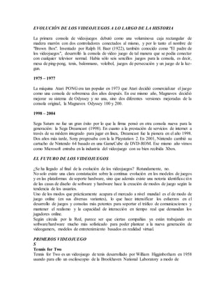 EVOLUCIÓN DE LOS VIDEOJUEGOS A LO LARGO DE LA HISTORIA
La primera consola de videojuegos debutó como una voluminosa caja rectangular de
madera marrón con dos controladores conectados al mismo, y por lo tanto el nombre de
"Brown Box". Inventado por Ralph H. Baer (1922), también conocido como "El padre de
los videojuegos", desarrolló la consola de vídeo juego de tal manera que se podía conectar
con cualquier televisor normal. Había sólo seis sencillos juegos para la consola, es decir,
mesa de ping-pong, tenis, balonmano, voleibol, juegos de persecución y un juego de la luz-
gun.
1975 – 1977
La máquina Atari PONG era tan popular en 1973 que Atari decidió comercializar el juego
como una consola de sobremesa dos años después. En ese mismo año, Magnavox decidió
mejorar su sistema de Odyssey y no una, sino dos diferentes versiones mejoradas de la
consola original, la Magnavox Odyssey 100 y 200.
1998 – 2004
Sega Saturn no fue un gran éxito por lo que la firma pensó en otra consola nueva para la
generación: la Sega Dreamcast (1998). En cuanto a la prestación de servicios de internet a
través de su módem integrado para jugar en línea, Dreamcast fue la pionera en el año 1998.
Dos años más tarde, Sony progresaba con la la Playstation 2. En 2001, Nintendo cambió su
cartucho de Nintendo 64 basado en una GameCube de DVD-ROM. Ese mismo año vimos
como Microsoft entraba en la industria del videojuego con su bien recibida Xbox.
EL FUTURO DE LOS VIDEOJUEGOS
¿Se ha llegado al final de la evolución de los videojuegos? Rotundamente, no.
No solo existe una clara constatación sobre la continua evolución en los modelos de juegos
y en las plataformas de soporte hardware, sino que además existe una notoria identificación
de las casas de diseño de software y hardware hace la creación de modos de juego según la
tendencia de los usuarios.
Uno de los modos que prácticamente acapara el mercado a nivel mundial es el de modo de
juego online (en sus diversas variantes), lo que hace intensificar los esfuerzos en el
desarrollo de juegos y consolas más potentes para soportar el tráfico de comunicaciones y
mantener el realismo y la capacidad de interacción en tiempo real que demandan los
jugadores online.
Según circula por la Red, parece ser que ciertas compañías ya están trabajando en
software/hardware mucho más sofisticado para poder plantear a la nueva generación de
videogamers, modelos de entretenimiento basados en realidad virtual.
PRIMEROS VIDEOJUEGO
S
Tennis for Two
Tennis for Two es un videojuego de tenis desarrollado por William Higginbotham en 1958
usando para ello un osciloscopio de la Brookhaven National Laboratory a modo de
 