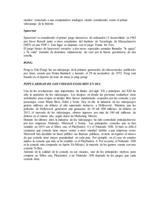 monitor conectado a una computadora analógica siendo considerado como el primer
videojuego de la historia
Spacewar
Spacewar! es considerado el primer juego interactivo de ordenador,12 desarrollado en 1962
por Steve Russell junto a otros estudiantes del Instituto de Tecnología de Massachusetts
(MIT) en una PDP-1. Este lugar se disputan con el juego Tennis for Two.
El juego básico de Spacewar! envuelve a dos naves espaciales armadas llamadas "la aguja"
y "la cuña" tratando de destruirse mutuamente sin caer por la fuerza gravitatoria de una
estrella.
PONG
Pong (o Tele-Pong) fue un videojuego de la primera generación de videoconsolas publicado
por Atari, creado por Nolan Bushnell y lanzado el 29 de noviembre de 1972. Pong está
basado en el deporte de tenis de mesa (o ping pong)
POPULARIDAD DE LOS VIDEOJUEGOS HOY EN DIA
Una de las revoluciones más importantes de finales del siglo XX y principios del XXI ha
sido la aparición de los videojuegos. Los tiempos en donde las personas realizaban otras
actividades para ocupar su tiempo libre fueron rápidamente ocupados por las consolas y por
personajes como Mario Bros, Zelda y Sonic. Hoy en día la industria de los videojuegos
genera millones de dólares al año superando inclusive a Hollywood. Mientras que las
películas de Hollywood generaron una ganancias de 10 mil 800 millones de dólares en
2013, el mercado de los videojuegos obtuvo ingresos por más de 100 mil millones de
dólares en el mismo año, según datos de Marketing Directo.
Durante los últimos años la industria de los videojuegos ha sido controlada principalmente
por tres empresas Nintendo, Microsoft y Sonny. Las principales consolas que se han
vendido en 2015 son el XBox one, el PlayStation 4 y el Nintendo 3DS. Si bien es difícil
comparar qué consola tiene mayor ventas a nivel mundial debido a que empresas como
Microsoft han decidido no hacer público sus finanzas públicas, se tiene un registro al menos
de que consola tiene mayor popularidad en cada país. Por ejemplo, en el caso de estados
unidos la consola que más se ha vendido es el PlayStation 4. Por su parte, el Nintendo 3DS
es la consola más comprada en Japón. En México, la mayoría de los gamers cuenta con una
consola X-Box.
Además de la calidad de la consola en sus visuales, uno de los principales motivos para
comprar un XBox one, Playstation o un Nintendo 3DS depende de los juegos que cada
consola tiene.
 