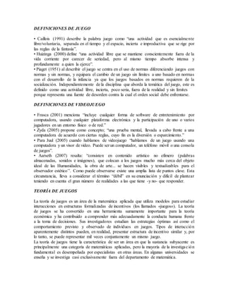 DEFINICIONES DE JUEGO
• Caillois (1991) describe la palabra juego como “una actividad que es esencialmente
libre/voluntaria, separada en el tiempo y el espacio, incierta e improductiva que se rige por
las reglas de la fantasía”.
• Huizinga (2000) define “una actividad libre que se mantiene conscientemente fuera de la
vida corriente por carecer de seriedad, pero al mismo tiempo absorbe intensa y
profundamente a quien la ejerce”.
• Piaget (1951) al describir el juego se centra en el uso de normas diferenciando juegos con
normas y sin normas, y equipara el cambio de un juego sin límites a uno basado en normas
con el desarrollo de la infancia ya que los juegos basados en normas requieren de la
socialización. Independientemente de la disciplina que aborda la temática del juego, este es
definido como una actividad libre, incierta, poco seria, fuera de la realidad y sin límites
porque representa una fuente de desorden contra la cual el orden social debe enfrentarse.
DEFINICIONES DE VIDEOJUEGO
• Frasca (2001) menciona “incluye cualquier forma de software de entretenimiento por
computadora, usando cualquier plataforma electrónica y la participación de uno o varios
jugadores en un entorno físico o de red.”
• Zyda (2005) propone como concepto; “una prueba mental, llevada a cabo frente a una
computadora de acuerdo con ciertas reglas, cuyo fin es la diversión o esparcimiento.”
• Para Juul (2005) cuando hablamos de videojuego “hablamos de un juego usando una
computadora y un visor de video. Puede ser un computador, un teléfono móvil o una consola
de juegos”.
• Aarseth (2007) resalta: “consisten en contenido artístico no efímero (palabras
almacenadas, sonidos e imágenes), que colocan a los juegos mucho más cerca del objeto
ideal de las Humanidades, la obra de arte... se hacen visibles y textualizables para el
observador estético’’. Como puede observarse existe una amplia lista de puntos clave. Esta
circunstancia, lleva a considerar el término “débil” en su enunciación y difícil de plantear
teniendo en cuenta el gran número de realidades a las que tiene -y no- que responder.
TEORÍA DE JUEGOS
La teoría de juegos es un área de la matemática aplicada que utiliza modelos para estudiar
interacciones en estructuras formalizadas de incentivos (los llamados «juegos»). La teoría
de juegos se ha convertido en una herramienta sumamente importante para la teoría
económica y ha contribuido a comprender más adecuadamente la conducta humana frente
a la toma de decisiones. Sus investigadores estudian las estrategias óptimas así como el
comportamiento previsto y observado de individuos en juegos. Tipos de interacción
aparentemente distintos pueden, en realidad, presentar estructura de incentivo similar y, por
lo tanto, se puede representar mil veces conjuntamente un mismo juego.
La teoría de juegos tiene la característica de ser un área en que la sustancia subyacente es
principalmente una categoría de matemáticas aplicadas, pero la mayoría de la investigación
fundamental es desempeñada por especialistas en otras áreas. En algunas universidades se
enseña y se investiga casi exclusivamente fuera del departamento de matemática.
 