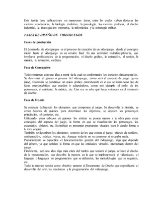 Esta teoría tiene aplicaciones en numerosas áreas, entre las cuales caben destacar las
ciencias económicas, la biología evolutiva, la psicología, las ciencias políticas, el diseño
industrial, la investigación operativa, la informática y la estrategia militar.
FASES DE DISEÑO DE VIDEOJUEGOS
Fases de producción
El desarrollo de videojuegos es el proceso de creación de un videojuego, desde el concepto
inicial hasta el videojuego en su versión final. Es una actividad multidisciplinaria, que
involucra profesionales de la programación, el diseño gráfico, la animación, el sonido, la
música, la actuación, etcétera.
Fase de Concepción
Todo comienza con una idea a partir de la cual se conformarán los aspectos fundamentales.
Se determina el género o géneros del videojuego, cómo será el proceso de juego (game
play), y también se constituye un guion gráfico (storyboard) en el que se tratan todo tipo de
ideas preconcebidas que pueden ir adaptándose, como por ejemplo el estilo de los
personajes, el ambiente, la música, etc. Una vez se sabe qué hacer entonces es el momento
de diseñar.
Fase de Diseño
Se empieza definiendo los elementos que componen el juego. Se desarrolla la historia, se
crean bocetos de guiones para determinar los objetivos, se deciden los personajes
principales, el contexto, etc.
Utilizando estos esbozos de guiones los artistas se ponen manos a la obra para crear
conceptos del aspecto del juego, la forma en que se visualizarán los personajes, los
escenarios, objetos, etc. Su trabajo es presentar propuestas visuales para ir dando forma a
la idea original.
También se describen los elementos sonoros de los que consta el juego: efectos de sonidos,
ambientación, música, voces, etc. Aunque todavía no se compone ni se graba nada.
Paralelamente se especifica el funcionamiento general del videojuego, algo que depende
del género, ya que señalan la forma en que las entidades virtuales interactúan dentro del
juego.
Finalmente, con una idea algo más clara del rumbo que tomará el juego, se hace el diseño
de la programación, que describe la manera en la que se implementará el videojuego, el
lenguaje o lenguajes de programación que se utilizarán, las metodologías que se seguirán,
etc.
Todo lo anterior tendrá como objetivo generar el Documento de Diseño que especificará el
desarrollo del arte, las mecánicas y la programación del videojuego.
 
