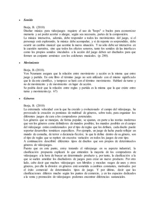  Sonido
Borja, B. (2010)
Diseñar música para videojuegos requiere el uso de "loops" o bucles para economizar
memoria y así poder acortar o alargar, según sea necesario, partes de la composición.
La música interactiva, además, debe responder a todos los movimientos del juego, si el
personaje está explorando, la música debe acompañar, y si de repente es sorprendido, debe
ocurrir un cambio musical que acentúe la nueva situación. Y no sólo debe ser interactiva en
la cuestión narrativa, sino que todos los efectos sonoros, tanto los sonidos de las interfaces
como los propios sonidos vinculados a la acción del juego deben ser diseñados para que
formen un conjunto armónico con los colchones musicales. (p. 280).
 Movimiento
Borja, B. (2010).
Von Neumann asegura que la relación entre movimiento y acción es la misma que entre
juego y partida. En este libro el término juego no será utilizado con el mismo significado
que le da este científico, y tampoco se hará con el término movimiento. Hablaré de turno y
no de movimiento y de movimiento en lugar de acción.
Se podría decir que la relación entre reglas y partida es la misma que la que existe entre
turno y movimiento.(p. 67)
 Géneros
Borja, B. (2010)
La extremada velocidad con la que ha crecido y evolucionado el campo del videojuego, ha
provocado la creación es pontánea de multitud de géneros, sobre todo, para organizar los
diferentes juegos de cara a los compradores potenciales.
Los géneros que se manejan, de forma popular, se ajustan, en parte a las teorías modernas
que ven los géneros como definidores de mundos posibles; los mundos posibles en el campo
del videojuego están condicionados por el tipo de reglas que los definen, cada diseño puede
soportar desarrollos temáticos específicos. Por ejemplo, un juego de lucha puede reflejar un
mundo de comedia, de terror o deciencia-ficción; lo que le define dentro de su género, son
el tipo de reglas que se repiten sin excesiva variación en todos los juegos de este tipo.
A continuación describiré diferentes tipos de diseños que son propios de determinados
géneros de videojuegos.
Puesto que en este punto, estoy tratando el videojuego en su aspecto industrial, la
clasificación propuesta explicará lo que entienden la mayoría de los compradores de
videojuegos a la hora de buscar un determinado producto y, por tanto, la clasificación a la
que se suelen amoldar los diseñadores de juegos para crear un nuevo producto. Por otro
lado, cabe decir que muchos videojuegos son híbridos y mezclan rasgos de unos y otros
géneros, por ello la división en géneros está sometida a cambios constantes, motivados por
el éxito comercial de determinados tipos de juego. Y por último, decir que las
clasificaciones difieren mucho según los puntos de comercio, y en los espacios dedicados
a la venta y promoción de videojuegos podemos encontrar diferencias sustanciales.
 