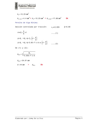 =As 10.23 cm
2
=As.min 4.4 cm
2
< =As 10.23 cm
2
< =As.máx 17.88 cm
2
Ok
Peralte de Viga Mínimo:
Sección controlada por tracción: ＝t 0.005 =0.90
＝a ⋅⋅1 ―
3
8
d ....(1)
= =⋅Mn Mu ⋅⋅Cc
⎛
⎜⎝
−d ―
a
2
⎞
⎟⎠
= =⋅Mn Mu ⋅⋅⋅⋅⋅0.85 f'c b a
⎛
⎜⎝
−d ―
a
2
⎞
⎟⎠ ....(2)
De (1) y (2):
≔dmín
‾‾‾‾‾‾‾‾‾‾‾‾
―――――
Mu
⋅⋅0.205 f'c b
=dmín 34.61 cm
=d 44 cm > dmín Ok
__________________________________________________________________________________
Elaborado por: Jimmy De La Cruz Página 4
 