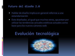 Futuro del diseño 2.0

 Hablar de diseño implica en general referirse a una
  estandarización
 Este diseñador, al igual que muchos otros, apuestan por
  utilizar las tendencias actuales estéticas actuales como
  base para los nuevos cánones web


     Evolución tecnológica
 