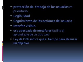  protección del trabajo de los usuarios es
  prioritario
 Legibilidad
 Seguimiento de las acciones del usuario
 Interfaz visible.
 uso adecuado de metáforas facilita el
  aprendizaje de un sitio web
 Ley de Fitts indica que el tiempo para alcanzar
  un objetivo
 