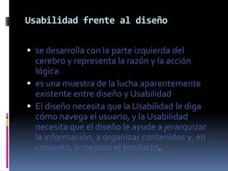 Usabilidad frente al diseño

 se desarrolla con la parte izquierda del
  cerebro y representa la razón y la acción
  lógica
 es una muestra de la lucha aparentemente
  existente entre diseño y Usabilidad
 El diseño necesita que la Usabilidad le diga
  cómo navega el usuario, y la Usabilidad
  necesita que el diseño le ayude a jerarquizar
  la información, a organizar contenidos y, en
  conjunto, a mejorar el producto.
 