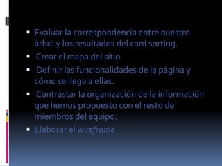  Evaluar la correspondencia entre nuestro
    árbol y los resultados del card sorting.
   Crear el mapa del sitio.
   Definir las funcionalidades de la página y
    cómo se llega a ellas.
   Contrastar la organización de la información
    que hemos propuesto con el resto de
    miembros del equipo.
   Elaborar el wireframe
 