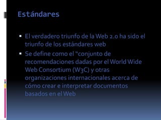 Estándares

 El verdadero triunfo de la Web 2.0 ha sido el
  triunfo de los estándares web
 Se define como el “conjunto de
  recomendaciones dadas por el World Wide
  Web Consortium (W3C) y otras
  organizaciones internacionales acerca de
  cómo crear e interpretar documentos
  basados en el Web
 