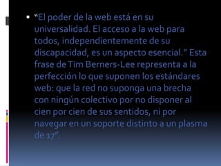  “El poder de la web está en su
  universalidad. El acceso a la web para
  todos, independientemente de su
  discapacidad, es un aspecto esencial.” Esta
  frase de Tim Berners-Lee representa a la
  perfección lo que suponen los estándares
  web: que la red no suponga una brecha
  con ningún colectivo por no disponer al
  cien por cien de sus sentidos, ni por
  navegar en un soporte distinto a un plasma
  de 17”.
 