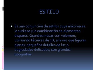 ESTILO

 Es una conjunción de estilos cuya máxima es
  la sutileza y la combinación de elementos
  dispares. Grandes masas con volumen,
  utilizando técnicas de 3D, a la vez que figuras
  planas; pequeños detalles de luz o
  degradados delicados, con grandes
  tipografías
 