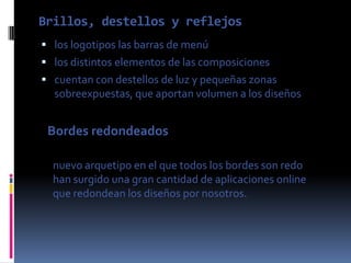 Brillos, destellos y reflejos
 los logotipos las barras de menú
 los distintos elementos de las composiciones
 cuentan con destellos de luz y pequeñas zonas
  sobreexpuestas, que aportan volumen a los diseños


 Bordes redondeados

  nuevo arquetipo en el que todos los bordes son redo
  han surgido una gran cantidad de aplicaciones online
  que redondean los diseños por nosotros.
 