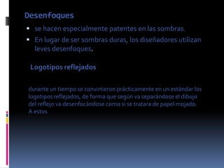 Desenfoques
 se hacen especialmente patentes en las sombras.
 En lugar de ser sombras duras, los diseñadores utilizan
  leves desenfoques.

 Logotipos reflejados

durante un tiempo se convirtieron prácticamente en un estándar los
logotipos reflejados, de forma que según va separándose el dibujo
del reflejo va desenfocándose como si se tratara de papel mojado.
A estos
 