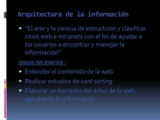 Arquitectura de la información
 “El arte y la ciencia de estructurar y clasificar
  sitios web e intranets con el fin de ayudar a
  los usuarios a encontrar y manejar la
  información”
pasos necesarios :
 Entender el contenido de la web
 Realizar estudios de card sorting
 Elaborar un borrador del árbol de la web,
  agrupando la información
 