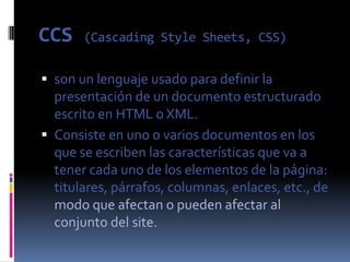 CCS    (Cascading Style Sheets, CSS)


 son un lenguaje usado para definir la
  presentación de un documento estructurado
  escrito en HTML o XML.
 Consiste en uno o varios documentos en los
  que se escriben las características que va a
  tener cada uno de los elementos de la página:
  titulares, párrafos, columnas, enlaces, etc., de
  modo que afectan o pueden afectar al
  conjunto del site.
 