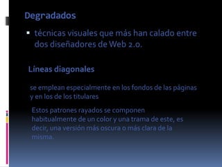 Degradados
 técnicas visuales que más han calado entre
  dos diseñadores de Web 2.0.

Líneas diagonales

 se emplean especialmente en los fondos de las páginas
 y en los de los titulares
 Estos patrones rayados se componen
 habitualmente de un color y una trama de este, es
 decir, una versión más oscura o más clara de la
 misma.
 