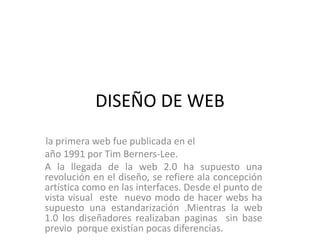 DISEÑO DE WEB
la primera web fue publicada en el
año 1991 por Tim Berners-Lee.
A la llegada de la web 2.0 ha supuesto una
revolución en el diseño, se refiere ala concepción
artística como en las interfaces. Desde el punto de
vista visual este nuevo modo de hacer webs ha
supuesto una estandarización .Mientras la web
1.0 los diseñadores realizaban paginas sin base
previo porque existían pocas diferencias.
 