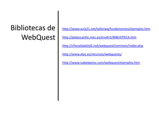 Bibliotecas de WebQuesthttp://www.aula21.net/tallerwq/fundamentos/ejemplos.htmhttp://platea.pntic.mec.es/erodri1/BIBLIOTECA.htm http://cfievalladolid2.net/webquest/common/index.phphttp://www.xtec.es/recursos/webquests/http://www.isabelperez.com/webquest/ejemplos.htm