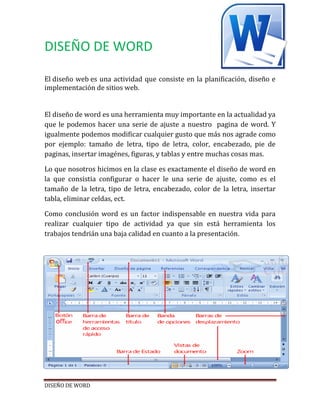 DISEÑO DE WORD
El diseño web es una actividad que consiste en la planificación, diseño e
implementación de sitios web.
El diseño de word es una herramienta muy importante en la actualidad ya
que le podemos hacer una serie de ajuste a nuestro pagina de word. Y
igualmente podemos modificar cualquier gusto que más nos agrade como
por ejemplo: tamaño de letra, tipo de letra, color, encabezado, pie de
paginas, insertar imagénes, figuras, y tablas y entre muchas cosas mas.
Lo que nosotros hicimos en la clase es exactamente el diseño de word en
la que consistia configurar o hacer le una serie de ajuste, como es el
tamaño de la letra, tipo de letra, encabezado, color de la letra, insertar
tabla, eliminar celdas, ect.
Como conclusión word es un factor indispensable en nuestra vida para
realizar cualquier tipo de actividad ya que sin está herramienta los
trabajos tendrián una baja calidad en cuanto a la presentación.

DISEÑO DE WORD

 