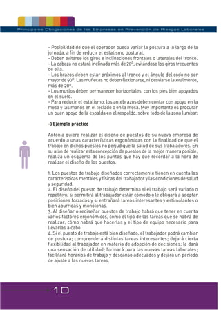 Principales Obligaciones de las Empresas en Prevención de Riesgos Laborales




            - Posibilidad de que el operador pueda variar la postura a lo largo de la
            jornada, a fin de reducir el estatismo postural.
            - Deben evitarse los giros e inclinaciones frontales o laterales del tronco.
            - La cabeza no estará inclinada más de 20º, evitándose los giros frecuentes
            de ella.
            - Los brazos deben estar próximos al tronco y el ángulo del codo no ser
            mayor de 90º. Las muñecas no deben flexionarse, ni desviarse lateralmente,
            más de 20º.
            - Los muslos deben permanecer horizontales, con los pies bien apoyados
            en el suelo.
            - Para reducir el estatismo, los antebrazos deben contar con apoyo en la
            mesa y las manos en el teclado o en la mesa. Muy importante es procurar
            un buen apoyo de la espalda en el respaldo, sobre todo de la zona lumbar.

            >Ejemplo práctico

            Antonia quiere realizar el diseño de puestos de su nueva empresa de
            acuerdo a unas características ergonómicas con la finalidad de que el
            trabajo en dichos puestos no perjudique la salud de sus trabajadores. En
            su afán de realizar esta concepción de puestos de la mejor manera posible,
            realiza un esquema de los puntos que hay que recordar a la hora de
            realizar el diseño de los puestos:

            1. Los puestos de trabajo diseñados correctamente tienen en cuenta las
            características mentales y físicas del trabajador y las condiciones de salud
            y seguridad.
            2. El diseño del puesto de trabajo determina si el trabajo será variado o
            repetitivo, si permitirá al trabajador estar cómodo o le obligará a adoptar
            posiciones forzadas y si entrañará tareas interesantes y estimulantes o
            bien aburridas y monótonas.
            3. Al diseñar o rediseñar puestos de trabajo habrá que tener en cuenta
            varios factores ergonómicos, como el tipo de las tareas que se habrá de
            realizar, cómo habrá que hacerlas y el tipo de equipo necesario para
            llevarlas a cabo.
            4. Si el puesto de trabajo está bien diseñado, el trabajador podrá cambiar
            de postura; comprenderá distintas tareas interesantes; dejará cierta
            flexibilidad al trabajador en materia de adopción de decisiones; le dará
            una sensación de utilidad; formará para las nuevas tareas laborales;
            facilitará horarios de trabajo y descanso adecuados y dejará un período
            de ajuste a las nuevas tareas.




             10
 