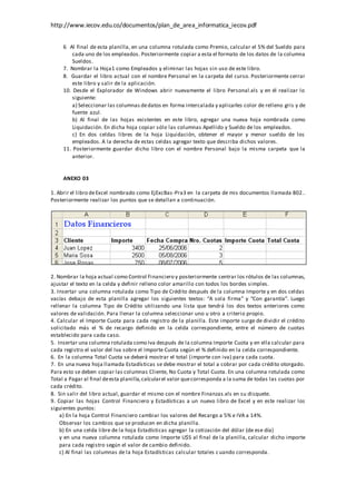 http://www.iecov.edu.co/documentos/plan_de_area_informatica_iecov.pdf
6 Al final de esta planilla, en una columna rotulada como Premio, calcular el 5% del Sueldo para
cada uno de los empleados. Posteriormente copiar a esta el formato de los datos de la columna
Sueldos.
7. Nombrar la Hoja1 como Empleados y eliminar las hojas sin uso de este libro.
8. Guardar el libro actual con el nombre Personal en la carpeta del curso. Posteriormente cerrar
este libro y salir de la aplicación.
10. Desde el Explorador de Windows abrir nuevamente el libro Personal.xls y en él realizar lo
siguiente:
a) Seleccionar las columnas dedatos en forma intercalada y aplicarles color de relleno gris y de
fuente azul.
b) Al final de las hojas existentes en este libro, agregar una nueva hoja nombrada como
Liquidación. En dicha hoja copiar sólo las columnas Apellido y Sueldo de los empleados.
c) En dos celdas libres de la hoja Liquidación, obtener el mayor y menor sueldo de los
empleados. A la derecha de estas celdas agregar texto que describa dichos valores.
11. Posteriormente guardar dicho libro con el nombre Personal bajo la misma carpeta que la
anterior.
ANEXO 03
1. Abrir el libro deExcel nombrado como EjExcBas-Pra3 en la carpeta de mis documentos llamada 802..
Posteriormente realizar los puntos que se detallan a continuación.
2. Nombrar la hoja actual como Control Financiero y posteriormente centrar los rótulos de las columnas,
ajustar el texto en la celda y definir relleno color amarillo con todos los bordes simples.
3. Insertar una columna rotulada como Tipo de Crédito después de la columna Importe y en dos celdas
vacías debajo de esta planilla agregar los siguientes textos: “A sola firma” y “Con garantía”. Luego
rellenar la columna Tipo de Crédito utilizando una lista que tendrá los dos textos anteriores como
valores de validación. Para llenar la columna seleccionar uno u otro a criterio propio.
4. Calcular el Importe Cuota para cada registro de la planilla. Este importe surge de dividir el crédito
solicitado más el % de recargo definido en la celda correspondiente, entre el número de cuotas
establecido para cada caso.
5. Insertar una columna rotulada como Iva después de la columna Importe Cuota y en ella calcular para
cada registro el valor del Iva sobre el Importe Cuota según el % definido en la celda correspondiente.
6. En la columna Total Cuota se deberá mostrar el total (importe con iva) para cada cuota.
7. En una nueva hoja llamada Estadísticas se debe mostrar el total a cobrar por cada crédito otorgado.
Para esto se deben copiar las columnas Cliente, No Cuota y Total Cuota. En una columna rotulada como
Total a Pagar al final deesta planilla,calcularel valor quecorresponda a la suma de todas las cuotas por
cada crédito.
8. Sin salir del libro actual, guardar el mismo con el nombre Finanzas.xls en su disquete.
9. Copiar las hojas Control Financiero y Estadísticas a un nuevo libro de Excel y en este realizar los
siguientes puntos:
a) En la hoja Control Financiero cambiar los valores del Recargo a 5% e IVA a 14%.
Observar los cambios que se producen en dicha planilla.
b) En una celda libre de la hoja Estadísticas agregar la cotización del dólar (de ese día)
y en una nueva columna rotulada como Importe U$S al final de la planilla, calcular dicho importe
para cada registro según el valor de cambio definido.
c) Al final las columnas de la hoja Estadísticas calcular totales cuando corresponda.
 