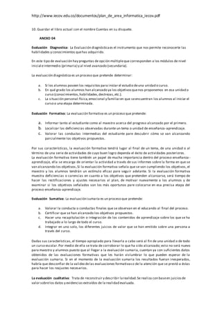http://www.iecov.edu.co/documentos/plan_de_area_informatica_iecov.pdf
10. Guardar el libro actual con el nombre Cuentas en su disquete.
ANEXO 04
Evaluación Diagnostica: La Evaluación diagnósticaes el instrumento que nos permite reconocerte las
habilidades y conocimientos quehas adquirido.
En este tipo de evaluación hay preguntas de opción múltipleque corresponden a los módulos de nivel
inicial eintermedio (primaria) y al nivel avanzado (secundaria).
La evaluación diagnóstica es un proceso que pretende determinar:
a. Si los alumnos poseen los requisitos para iniciar el estudio deuna unidad o curso.
b. En qué grado los alumnos han alcanzado ya los objetivosquenos proponemos en esa unidad o
curso (conocimientos,habilidades,destrezas,etc.).
c. La situación personal:física,emocional y familiaren que seencuentran los alumnos al iniciar el
curso o una etapa determinada.
Evaluación Formativa: La evaluación formativa es un proceso que pretende:
a. Informar tanto al estudiante como al maestro acerca del progreso alcanzado por el primero.
b. Localizar las deficiencias observadas durante un tema o unidad de enseñanza-aprendizaje.
c. Valorar las conductas intermedias del estudiante pare descubrir cómo se van alcanzando
parcialmente los objetivos propuestos.
Por sus características, la evaluación formativa tendrá lugar al final de un tema, de una unidad o al
término de una serie de actividades de cuyo buen logro dependa el éxito de actividades posteriores.
La evaluación formativa tiene también un papel de mucha importancia dentro del proceso enseñanza -
aprendizaje, ella se encarga de orientar la actividad a través de sus informes sobre la forma en que se
van alcanzando los objetivos.Si la evaluación formativa señala que se van cumpliendo los objetivos, el
maestro y los alumnos tendrán un estímulo eficaz pare seguir adelante. Si la evaluación formativa
muestra deficiencias o carencias en cuanto a los objetivos que pretenden alcanzarse, será tiempo de
hacer las rectificaciones y ajustes necesarios al plan, de motivar nuevamente a los alumnos y de
examinar si los objetivos señalados son los más oportunos pare colocarse en esa precisa etapa del
proceso enseñanza-aprendizaje.
Evaluación Sumativa: La evaluación sumaria es un proceso que pretende:
a. Valorar la conducta o conductas finales que se observan en el educando al final del proceso.
b. Certificar que se han alcanzado los objetivos propuestos.
c. Hacer una recapitulación o integración de los contenidos de aprendizaje sobre los que se ha
trabajado a lo largo de todo el curso.
d. Integrar en uno solo, los diferentes juicios de valor que se han emitido sobre una persona a
través del curso.
Dadas sus características, el tiempo apropiado para llevarla a cabo será al fin de una unidad o de todo
un curso escolar.Por medio de ella se trata de corroborar lo que ha sido alcanzado; esto no será nuevo
para maestro y alumnos puesto que al llegar a la evaluación sumaria, cuentan ya con suficientes datos
obtenidos de las evaluaciones formativas que les harán vislumbrar lo que pueden esperar de la
evaluación sumaria. Si en el momento de la evaluación sumaria los resultados fueran inesperados,
habría que desconfiar de la validezdelas evaluaciones formativaso de la atención que se prestó a éstas
para hacer los reajustes necesarios.
La evaluación cualitativa: Trata de reconstruir y describir larealidad.Se realiza con baseen juiciosde
valor sobrelos datos y evidencias extraídos de la realidad evaluada.
 