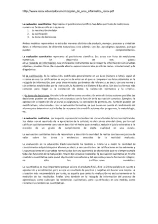http://www.iecov.edu.co/documentos/plan_de_area_informatica_iecov.pdf
La evaluación cuantitativa: Representa el positivismo científico.Sus datos son fruto de mediciones
numéricas.Se desarrolla en tres pasos:
1. La recolección de datos
2. La calificación
3. La toma de decisiones
Ambos modelos representan no sólo dos maneras distintas de producir, manejar, procesar y sintetizar
datos e informaciones de diferente naturaleza; sino además son dos paradigmas opuestos, aunque
pueden ser complementarios.
La evaluación cuantitativa representa el positivismo científico. Sus datos son fruto de mediciones
numéricas. Se desarrolla en tres pasos:
a) La recogida de información. Los principales instrumentos para recoger la información son: pruebas
objetivas,pruebas libres (derespuesta abierta,exposiciones orales,prácticas reales, simulaciones) y de
diagnóstico.
b) La calificación. Es la valoración, codificada generalmente en un dato (número o letra), según el
sistema en uso. La calificación es un juicio de valor en el que se comparan los datos obtenidos en la
recogida de información, con unos determinados parámetros de referencia, es decir, con una norma o
con criterios establecidos por la Institución,la Academia o el Sistema Educativo. Son dos las formas más
comunes para llegar a la valoración de datos: la valoración normativa y la criterial.
c) La toma de decisiones.Una decisión sedefine como una elección entre distintas acciones posibles.Las
decisiones pueden ser selectivas, relacionadas con la función de la evaluación sumativa. Ejemplos: la
aprobación o repetición de un curso o asignatura, la concesión de premios, etc. También pueden ser
modificativas, relacionadas con la evaluación formativa, ya que tienen en cuenta el rendimiento del
alumno para determinar actividades derecuperación o modificaciones a los programas, la metodología,
etc.
La evaluación cualitativa, por su parte, representa las tendencias socioculturales delas cienciasblandas.
Sus datos son el resultado de la apreciación de la calidad; no del cuánto sino del cómo, por lo cual
calificar cualitativamente consiste en describir el hecho que se evalúa, reducir el juicio valorativo a la
elección de un grado de cumplimiento de cierta cualidad en una escala.
La evaluación cualitativa trata de reconstruir y describir la realidad. Se realiza con base en juicios de
valor sobre los datos y evidencias extraídos de la realidad evaluada.
La evaluación en la educación tradicionalmente ha tendido a limitarse a medir la cantidad de
conocimientos adquiridospor el alumno,es decir,a ser cuantitativa.Las calificaciones en los exámenes y
las puntuaciones en las pruebas normalizadas dan una apariencia deobjetividad que no siempre cumple
todas las funciones dela evaluación.Hoy en día se busca incorporar la evaluación cualitativa al mismo
nivel de la cuantitativa,para queel objetivo de la enseñanza y del aprendizajesea la formación integral,
no sólo las calificaciones numéricas.
La cuantitativa es muy importante porque valora el producto final, dice la última palabra en cuanto a
aprobación y acreditación, pero arroja un resultado de positivo o negativo sin buscar una mejora. La
situación más recomendable por tanto, es aquella que centra la evaluación no exclusivamente en la
medición de los resultados finales sino también en la recogida de información del proceso de
aprendizaje, como subrayan las tendencias cualitativas, pero cuantificadas en una medida, como
reclaman las tendencias cuantitativas.
 