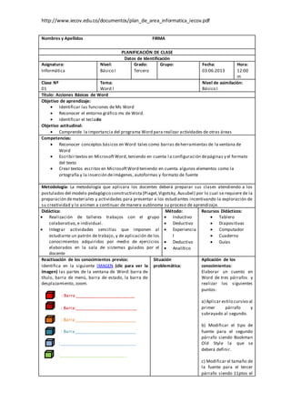 http://www.iecov.edu.co/documentos/plan_de_area_informatica_iecov.pdf
Nombres y Apellidos FIRMA
PLANIFICACIÓN DE CLASE
Datos de Identificación
Asignatura:
Informática
Nivel:
Básico I
Grado:
Tercero
Grupo: Fecha:
03:06:2013
Hora:
12:00
m
Clase Nº
01
Tema:
Word l
Nivel de asimilación:
Básico I
Título: Acciones Básicas de Word
Objetivo de aprendizaje:
 Identificar las funciones de Ms Word
 Reconocer el entorno gráfico ms de Word.
 Identificar el teclado
Objetivo actitudinal:
 Comprende la importancia del programa Word para realizar actividades de otras áreas
Competencias:
 Reconocer conceptos básicos en Word tales como barras deherramientas de la ventana de
Word
 Escribir textos en MicrosoftWord, teniendo en cuenta la configuración depáginas y el formato
del texto
 Crear textos escritos en MicrosoftWord teniendo en cuenta algunos elementos como la
ortografía y la inserción deimágenes, autoformas y formato de fuente
Metodología: La metodología que aplicara los docentes deberá preparar sus clases atendiendo a los
postulados del modelo pedagógico constructivista (Piaget,Vigotsky, Ausubel) por lo cual se requiere de la
preparación demateriales y actividades para presentar a los estudiantes incentivando la exploración de
su creatividad y lo animen a continuar de manera autónoma su proceso de aprendizaje.
Didáctica:
 Realización de talleres trabajos con el grupo
colaborativo, e individual.
 Integrar actividades sencillas que imponen al
estudiante un patrón de trabajo, y de aplicación de los
conocimientos adquiridos por medio de ejercicios
elaborados en la sala de sistemas guiados por el
docente
Método:
 Inductivo
 Deductivo
 Experiencia
l
 Deductivo
 Analítico
Recursos Didácticos:
 Tablero
 Diapositivas
 Computador
 Cuaderno
 Guías
Reactivación de los conocimientos previos:
Identifica en la siguiente IMAGEN (clic para ver la
imagen) las partes de la ventana de Word: barra de
título, barra de menú, barra de estado, la barra de
desplazamiento, zoom.
: Barra _________________________
: Barra:__________________________
1 : Barra__________________________
: Barra__________________________
:________________________________
:____________________________
Situación
problemática:
Aplicación de los
conocimientos:
Elaborar un cuento en
Word de tres párrafos y
realizar los siguientes
puntos:
a) Aplicar estilo cursivo al
primer párrafo y
subrayado al segundo.
b) Modificar el tipo de
fuente para el segundo
párrafo siendo Bookman
Old Style la que se
deberá definir.
c) Modificar el tamaño de
la fuente para el tercer
párrafo siendo 11ptos el
 