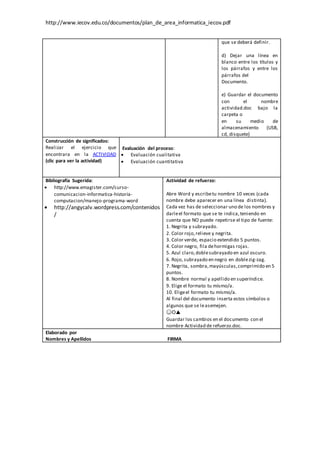 http://www.iecov.edu.co/documentos/plan_de_area_informatica_iecov.pdf
que se deberá definir.
d) Dejar una línea en
blanco entre los títulos y
los párrafos y entre los
párrafos del
Documento.
e) Guardar el documento
con el nombre
actividad.doc bajo la
carpeta o
en su medio de
almacenamiento (USB,
cd, disquete)
Construcción de significados:
Realizar el ejercicio que
encontrara en la ACTIVIDAD
(clic para ver la actividad)
Evaluación del proceso:
 Evaluación cualitativa
 Evaluación cuantitativa
Bibliografía Sugerida:
 http://www.emagister.com/curso-
comunicacion-informatica-historia-
computacion/manejo-programa-word
 http://angycalv.wordpress.com/contenidos
/
Actividad de refuerzo:
Abre Word y escribetu nombre 10 veces (cada
nombre debe aparecer en una línea distinta).
Cada vez has de seleccionar uno de los nombres y
darleel formato que se te indica,teniendo en
cuenta que NO puede repetirse el tipo de fuente:
1. Negrita y subrayado.
2. Color rojo,relieve y negrita.
3. Color verde, espacio extendido 5 puntos.
4. Color negro, fila dehormigas rojas.
5. Azul claro,doblesubrayado en azul oscuro.
6. Rojo, subrayado en negro en doblezig-zag.
7. Negrita, sombra,mayúsculas,comprimido en 5
puntos.
8. Nombre normal y apellido en superíndice.
9. Elige el formato tu mísmo/a.
10. Eligeel formato tu mísmo/a.
Al final del documento inserta estos símbolos o
algunos que se leasemejen.
☺☼▲
Guardar los cambios en el documento con el
nombre Actividad de refuerzo.doc.
Elaborado por
Nombres y Apellidos FIRMA
 