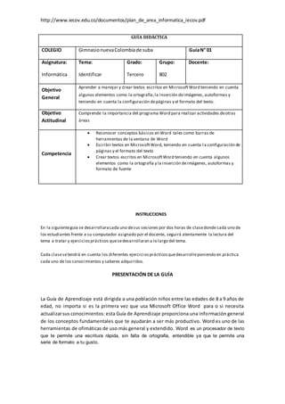 http://www.iecov.edu.co/documentos/plan_de_area_informatica_iecov.pdf
GUÍA DIDÁCTICA
COLEGIO GimnasionuevaColombiade suba GuíaN° 01
Asignatura:
Informática
Tema:
Identificar
Grado:
Tercero
Grupo:
802
Docente:
Objetivo
General
Aprender a manejar y crear textos escritos en MicrosoftWord teniendo en cuenta
algunos elementos como la ortografía,la inserción deimágenes, autoformas y
teniendo en cuenta la configuración depáginas y el formato del texto.
Objetivo
Actitudinal
Comprende la importancia del programa Word para realizar actividades deotras
áreas
Competencia
 Reconocer conceptos básicos en Word tales como barras de
herramientas de la ventana de Word
 Escribir textos en MicrosoftWord, teniendo en cuenta la configuración de
páginas y el formato del texto
 Crear textos escritos en MicrosoftWord teniendo en cuenta algunos
elementos como la ortografía y la inserción deimágenes, autoformas y
formato de fuente
INSTRUCCIONES
En la siguienteguía se desarrollaracada uno desus sesiones por dos horas de clasedonde cada uno de
los estudiantes frente a su computador asignado por el docente, seguirá atentamente la lectura del
tema a tratar y ejerciciosprácticos quesedesarrollaran a lo largo del tema.
Cada clasesetendrá en cuenta los diferentes ejerciciosprácticosquedesarrolleponiendo en práctica
cada uno de los conocimientos y saberes adquiridos.
PRESENTACIÓN DE LA GUÍA
La Guía de Aprendizaje está dirigida a una población niños entre las edades de 8 a 9 años de
edad, no importa si es la primera vez que usa Microsoft Office Word para o si necesita
actualizarsus conocimientos: esta Guía de Aprendizaje proporciona una información general
de los conceptos fundamentales que te ayudarán a ser más productivo. Word es uno de las
herramientas de ofimáticas de uso más general y extendido. Word es un procesador de texto
que te permite una escritura rápida, sin falta de ortografía, entendible ya que te permite una
serie de formato a tu gusto.
 