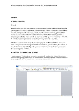 http://www.iecov.edu.co/documentos/plan_de_area_informatica_iecov.pdf
UNIDAD 1.
INTRODUCCIÓN A WORD
Sesión 1
En estasecciónde la guía podrás aclarar algunosconceptosbásicosde MicrosoftOffice Word,
y La importanciaque tiene enlasáreasdel conocimiento, funciónprincipalde MicrosoftWord
esservircomo procesadorde textos:permite creardocumentos(de texto,gráficos,tablas,
cartas...) a sus usuariosde formasencilla,utilizandomúltiplesherramientas,plantillase
imágenespredefinidas.Encadauna de lasseccionestendrásejemplosexplicativosyal final de
la unidadunejerciciopara aclarar conceptospreviosylosnuevosadquiridos.
Word es unprocesadorde texto integradaen el paquete me MicrosoftOffice.Estoquiere
decirque si ya conocesotro programa de Office,como Excel,Access,Outlook,PowerPoint, te
resultaráfamiliarutilizarWord,puestoque muchosiconos funcionande formaparecidaen
todoslosprogramas de Office.
ELEMENTOS DE LA PANTALLA DE WORD.
Cuando iniciamos Word, vemos un documento vacío preparado para introducir el texto. Sin embargo,
antes de comenzar necesitamos conocer las diferentes partes de la pantalla. En esta ilustración vemos tal y
como es la pantalla de Word cuando vamos a comenzar un nuevo documento.
 