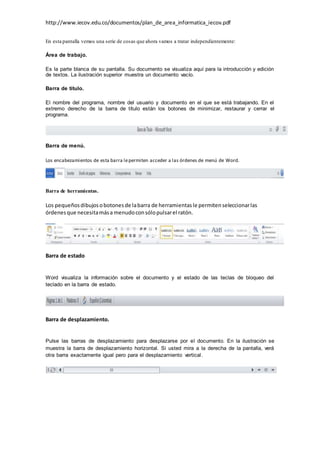 http://www.iecov.edu.co/documentos/plan_de_area_informatica_iecov.pdf
En esta pantalla vemos una serie de cosas que ahora vamos a tratar independientemente:
Área de trabajo.
Es la parte blanca de su pantalla. Su documento se visualiza aquí para la introducción y edición
de textos. La ilustración superior muestra un documento vacío.
Barra de título.
El nombre del programa, nombre del usuario y documento en el que se está trabajando. En el
extremo derecho de la barra de título están los botones de minimizar, restaurar y cerrar el
programa.
Barra de menú.
Los encabezamientos de esta barra lepermiten acceder a las órdenes de menú de Word.
Barra de herramientas.
Los pequeñosdibujosobotonesde labarra de herramientasle permitenseleccionarlas
órdenesque necesitamása menudoconsólopulsarel ratón.
Barra de estado
Word visualiza la información sobre el documento y el estado de las teclas de bloqueo del
teclado en la barra de estado.
Barra de desplazamiento.
Pulse las barras de desplazamiento para desplazarse por el documento. En la ilustración se
muestra la barra de desplazamiento horizontal. Si usted mira a la derecha de la pantalla, verá
otra barra exactamente igual pero para el desplazamiento vertical.
 