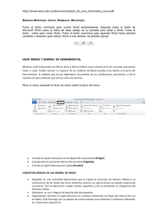 http://www.iecov.edu.co/documentos/plan_de_area_informatica_iecov.pdf
Botones Minimizar, Cerrar, Restaurar, Maximizar.
Pulse el botón minimizar para ocultar Word temporalmente. Después pulse el botón de
Microsoft Word sobre la barra de tarea debajo de su pantalla para volver a Word. Pulse el
botón cerrar para cerrar Word. Pulse el botón maximizar para agrandar Word hasta pantalla
completa o restaurar para reducir Word a una ventana de pantalla parcial.
USAR MENÚS Y BARRAS DE HERRAMIENTAS.
Mientras esté trabajando con Word, dará a Word órdenes para comunicarle las acciones que quiere
llevar a cabo. Puede realizar la mayoría de las órdenes de Word usando o los menús o la barra de
herramientas. El método que escoja dependerá únicamente de sus preferencias personales, ó de la
rapidez con que usted vez que utiliza cada una de ellas.
Abra un menú pulsando el título de menú sobre la barra del menú.
a. Cuando el sujeto interactúa con el objeto del conocimiento(Piaget)
b. Cuando esto lo realiza en interacción con otros (Vigotsky)
c. Cuando es significativo parael sujeto (Ausubel)
CONCEPTOS BÁSICOS DE LAS TEORÍAS DE PIAGET
 Esquema: Es una actividad operacional que se repite (al principio de manera refleja) y se
universaliza de tal modo que otros estímulos previos no significativos se vuelven capaces de
suscitarla. Con el desarrollo surgen nuevos esquemas y los ya existentes se reorganizan de
diversos modos.
 Estructura: es una integración equilibrada de esquemas.
 Organización: Permite al sujeto conservar en sistemas coherentes los flujos de interacción con
el medio. Está formada por las etapas de conocimientos que conducen a conductas diferentes
en situaciones específicas.
 