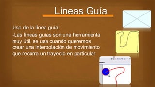 Líneas Guía
Uso de la línea guía:
-Las líneas guías son una herramienta
muy útil, se usa cuando queremos
crear una interpolación de movimiento
que recorra un trayecto en particular
 