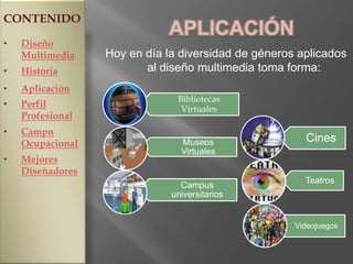 CONTENIDO
                             APLICACIÓN
•   Diseño
    Multimedia    Hoy en día la diversidad de géneros aplicados
•   Historia             al diseño multimedia toma forma:
•   Aplicación
                               Bibliotecas
•   Perfil                      Virtuales
    Profesional
•   Campo
    Ocupacional                 Museos                 Cines
                                Virtuales
•   Mejores
    Diseñadores
                                                       Teatros
                                Campus
                              universitarios


                                                     Videojuegos
 