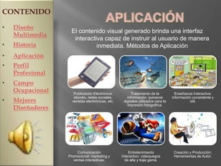 CONTENIDO
                                         APLICACIÓN
•   Diseño
                   El contenido visual generado brinda una interfaz
    Multimedia
                    interactiva capaz de instruir al usuario de manera
•   Historia                 inmediata. Métodos de Aplicación
•   Aplicación
•   Perfil
    Profesional
•   Campo
    Ocupacional      Publicación Electrónica:           Tratamiento de la           Enseñanza Interactiva:
                     ebooks, redes sociales,         información: quioscos        información consistente y
•   Mejores         revistas electrónicas, etc.    digitales utilizados para la             útil.
                                                     impresión fotográfica.
    Diseñadores




                       Comunicación                   Entretenimiento              Creación y Producción:
                  Promocional: marketing y        Interactivo: videojuegos         Herramientas de Autor.
                     ventas interactivas.           de alta y baja gama.
 