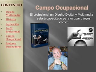 CONTENIDO
                      Campo Ocupacional
•   Diseño
    Multimedia    El profesional en Diseño Digital y Multimedia
•   Historia           estará capacitado para ocupar cargos
                                       como:
•   Aplicación
•   Perfil
    Profesional
•   Campo
    Ocupacional
•   Mejores
    Diseñadores
 