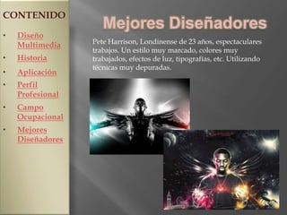 CONTENIDO
                     Mejores Diseñadores
•   Diseño
                  Pete Harrison, Londinense de 23 años, espectaculares
    Multimedia
                  trabajos. Un estilo muy marcado, colores muy
•   Historia      trabajados, efectos de luz, tipografías, etc. Utilizando
                  técnicas muy depuradas.
•   Aplicación
•   Perfil
    Profesional
•   Campo
    Ocupacional
•   Mejores
    Diseñadores
 
