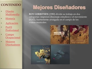 CONTENIDO
                     Mejores Diseñadores
•   Diseño
    Multimedia    ROY GERRITSEN (1980) divide su trabajo en dos
                  categorías: impresos (boompje estudios) y el movimiento
•   Historia      (E202), fuertemente arraigada en el campo de los
•   Aplicación    videos musicales.

•   Perfil
    Profesional
•   Campo
    Ocupacional
•   Mejores
    Diseñadores
 