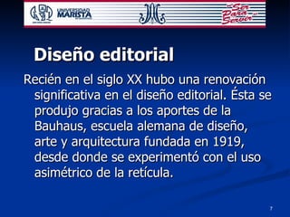 Diseño editorial Recién en el siglo XX hubo una renovación significativa en el diseño editorial. Ésta se produjo gracias a los aportes de la Bauhaus, escuela alemana de diseño, arte y arquitectura fundada en 1919, desde donde se experimentó con el uso asimétrico de la retícula.  