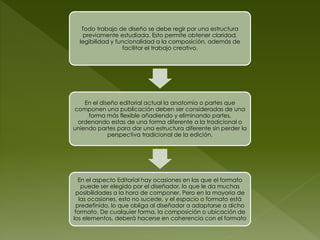 Todo trabajo de diseño se debe regir por una estructura
    previamente estudiada. Esto permite obtener claridad,
  legibilidad y funcionalidad a la composición, además de
                   facilitar el trabajo creativo.




    En el diseño editorial actual la anatomía o partes que
componen una publicación deben ser consideradas de una
     forma más flexible añadiendo y eliminando partes,
 ordenando estas de una forma diferente a la tradicional o
uniendo partes para dar una estructura diferente sin perder la
             perspectiva tradicional de la edición.




  En el aspecto Editorial hay ocasiones en las que el formato
    puede ser elegido por el diseñador, lo que le da muchas
 posibilidades a la hora de componer. Pero en la mayoria de
   las ocasiones, esto no sucede, y el espacio o formato está
 predefinido, lo que obliga al diseñador a adaptarse a dicho
 formato. De cualquier forma, la composición o ubicación de
los elementos, deberá hacerse en coherencia con el formato
 