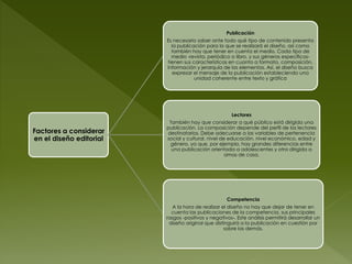 Publicación
                         Es necesario saber ante todo qué tipo de contenido presenta
                           la publicación para la que se realizará el diseño, así como
                           también hay que tener en cuenta el medio. Cada tipo de
                           medio -revista, periódico o libro, y sus géneros específicos-
                         tienen sus características en cuanto a formato, composición,
                         información y jerarquía de los elementos. Así, el diseño busca
                            expresar el mensaje de la publicación estableciendo una
                                     unidad coherente entre texto y gráfica




                                                      Lectores
                          También hay que considerar a qué público está dirigida una
                         publicación. La composición depende del perfil de los lectores
Factores a considerar    destinatarios. Debe adecuarse a las variables de pertenencia
en el diseño editorial   social y cultural, nivel de educación, nivel económico, edad y
                          género, ya que, por ejemplo, hay grandes diferencias entre
                           una publicación orientada a adolescentes y otra dirigida a
                                                    amas de casa.




                                                    Competencia
                            A la hora de realizar el diseño no hay que dejar de tener en
                           cuenta las publicaciones de la competencia, sus principales
                         rasgos -positivos y negativos-. Este análisis permitirá desarrollar un
                          diseño original que distinguirá a la publicación en cuestión por
                                                   sobre las demás.
 