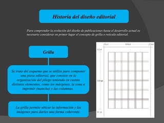 Historia del diseño editorial Grilla Para comprender la evolución del diseño de publicaciones hasta el desarrollo actual es necesario considerar en primer lugar el concepto de grilla o retícula editorial.  La grilla permite ubicar la información y las imágenes para darles una forma coherente. Se trata del esquema que se utiliza para componer una pieza editorial, que consiste en la organización del pliego teniendo en cuenta distintos elementos, como los márgenes, la zona a imprimir (mancha) y las columnas.  