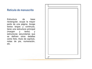 Retícula de manuscrito
Estructura de base
rectangular, ocupa la mayor
parte de una página. Acoge
textos largos y continuos,
tiene una estructura principal
(margen y texto) y
estructuras secundarias que
se definen otros detalles
como folio, título de capítulo,
notas de pie, numeración,
etc.
 