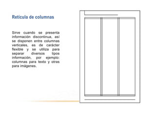 Retícula de columnas
Sirve cuando se presenta
información discontinua, así
se disponen entre columnas
verticales, es de carácter
flexible y se utiliza para
separar diversos tipos
información, por ejemplo:
columnas para texto y otras
para imágenes.
 
