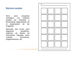 Retícula modular
Sirve para proyectos
complejos. Los módulos
pueden ser verticales u
horizontales dependiendo de
la organización de las
imágenes.
Retículas que sirven para
diagramar periódicos,
sistemas de diseño de
información tabulada como
cuadros, formularios,
programaciones, etc.
 